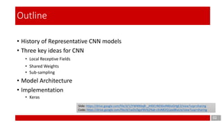 • History of Representative CNN models
• Three key ideas for CNN
• Local Receptive Fields
• Shared Weights
• Sub-sampling
• Model Architecture
• Implementation
• Keras
02
Outline
Slide: https://drive.google.com/file/d/12YWNNbqB-_JHl0CrNEl6loINBJoGHgE3/view?usp=sharing
Code: https://drive.google.com/file/d/1wDcDgoF8VSj29ab-cXsN82Q1pxdBiaUx/view?usp=sharing
 