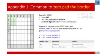 18
Appendix 1. Common to zero pad the border
Example. WLOG
- input 7x7
- 3x3 filter, applied with stride 1
- pad with 1 pixel border => what is the output?
In general, common to see CONV layers with
stride 1, filters of size FxF, and zero-padding with (F-1)/2.
(will preserve size spatially)
• F = 3 => zero pad with 1
• F = 5 => zero pad with 2
𝑊 𝑙
= 𝑖𝑛𝑡
𝑊 𝑙−1
− 𝐹 + 2𝑃
𝑆
+ 1
𝐻 𝑙
= 𝑖𝑛𝑡
𝐻 𝑙−1
− 𝐹 + 2𝑃
𝑆
+ 1
 