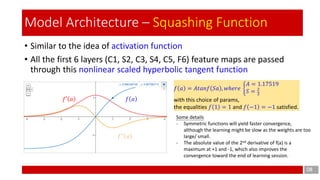 • Similar to the idea of activation function
• All the first 6 layers (C1, S2, C3, S4, C5, F6) feature maps are passed
through this nonlinear scaled hyperbolic tangent function
08
Model Architecture – Squashing Function
𝑓 𝑎 = 𝐴𝑡𝑎𝑛𝑓 𝑆𝑎 , 𝑤ℎ𝑒𝑟𝑒 ቊ
𝐴 = 1.17519
𝑆 = 2
3
with this choice of params,
the equalities 𝑓 1 = 1 and 𝑓 −1 = −1 satisfied.
𝑓 𝑎𝑓′ 𝑎
𝑓′′ 𝑎
Some details
- Symmetric functions will yield faster convergence,
although the learning might be slow as the weights are too
large/ small.
- The absolute value of the 2nd derivative of f(a) is a
maximum at +1 and -1, which also improves the
convergence toward the end of learning session.
 