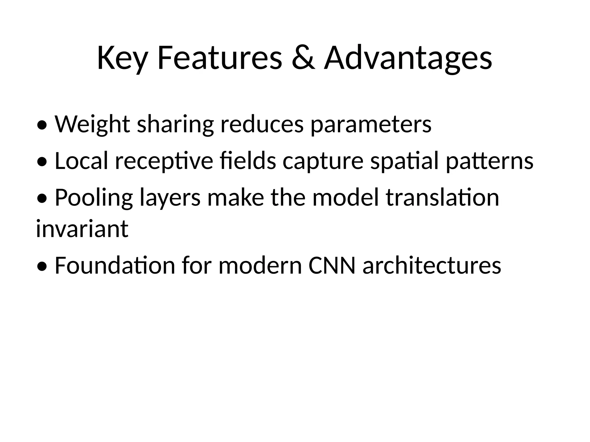 Key Features & Advantages
• Weight sharing reduces parameters
• Local receptive fields capture spatial patterns
• Pooling layers make the model translation
invariant
• Foundation for modern CNN architectures
 