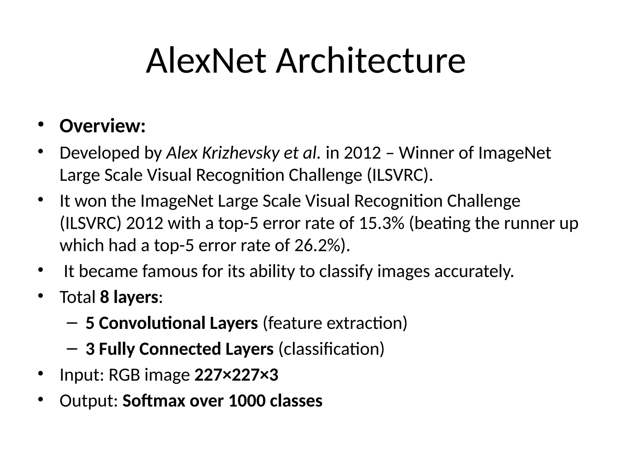 AlexNet Architecture
• Overview:
• Developed by Alex Krizhevsky et al. in 2012 – Winner of ImageNet
Large Scale Visual Recognition Challenge (ILSVRC).
• It won the ImageNet Large Scale Visual Recognition Challenge
(ILSVRC) 2012 with a top-5 error rate of 15.3% (beating the runner up
which had a top-5 error rate of 26.2%).
• It became famous for its ability to classify images accurately.
• Total 8 layers:
– 5 Convolutional Layers (feature extraction)
– 3 Fully Connected Layers (classification)
• Input: RGB image 227×227×3
• Output: Softmax over 1000 classes
 