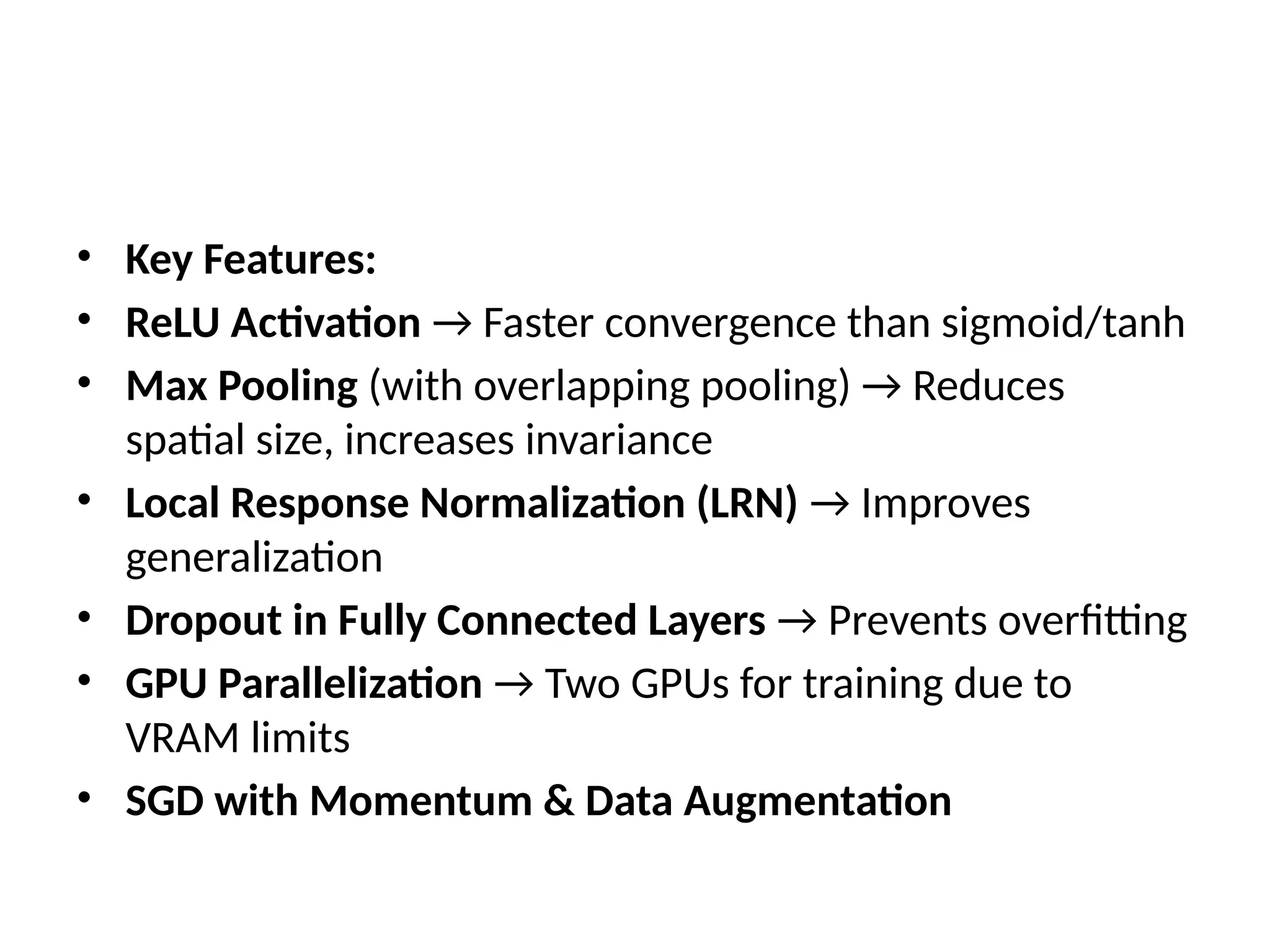 • Key Features:
• ReLU Activation → Faster convergence than sigmoid/tanh
• Max Pooling (with overlapping pooling) → Reduces
spatial size, increases invariance
• Local Response Normalization (LRN) → Improves
generalization
• Dropout in Fully Connected Layers → Prevents overfitting
• GPU Parallelization → Two GPUs for training due to
VRAM limits
• SGD with Momentum & Data Augmentation
 
