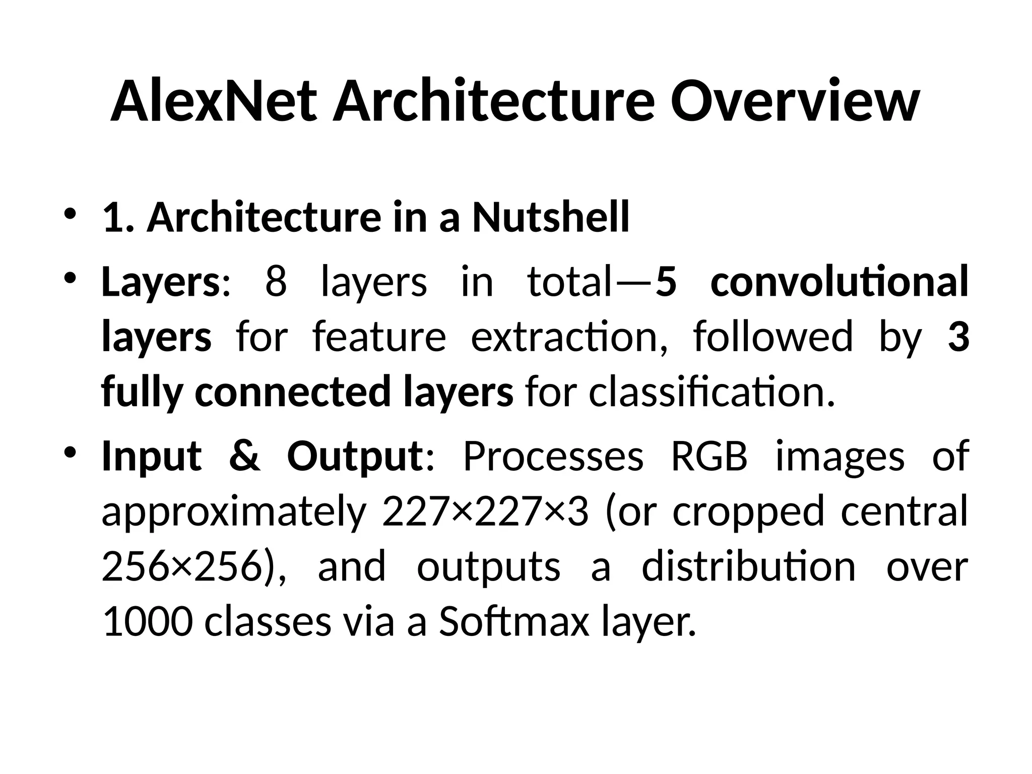 AlexNet Architecture Overview
• 1. Architecture in a Nutshell
• Layers: 8 layers in total—5 convolutional
layers for feature extraction, followed by 3
fully connected layers for classification.
• Input & Output: Processes RGB images of
approximately 227×227×3 (or cropped central
256×256), and outputs a distribution over
1000 classes via a Softmax layer.
 