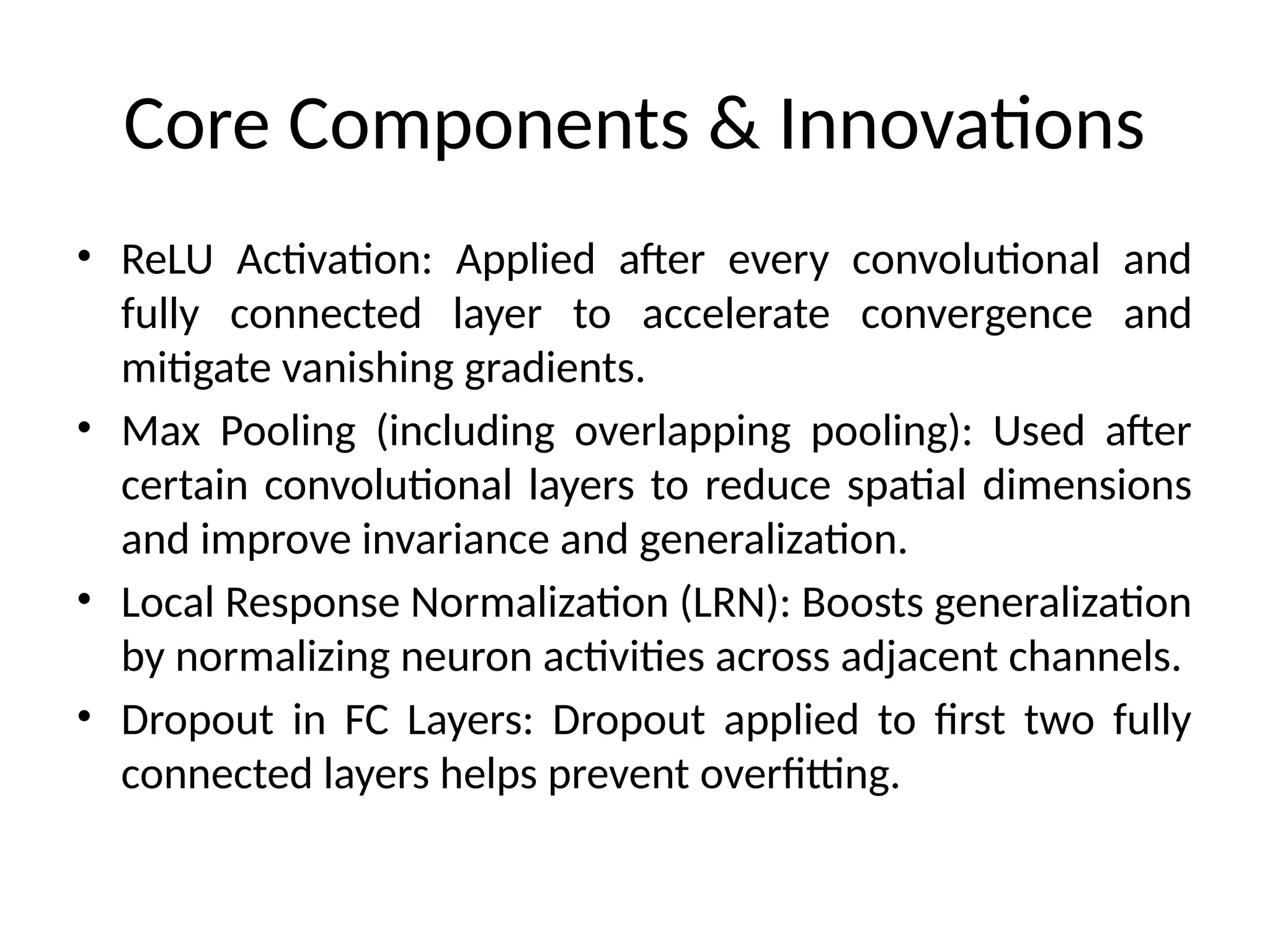 Core Components & Innovations
• ReLU Activation: Applied after every convolutional and
fully connected layer to accelerate convergence and
mitigate vanishing gradients.
• Max Pooling (including overlapping pooling): Used after
certain convolutional layers to reduce spatial dimensions
and improve invariance and generalization.
• Local Response Normalization (LRN): Boosts generalization
by normalizing neuron activities across adjacent channels.
• Dropout in FC Layers: Dropout applied to first two fully
connected layers helps prevent overfitting.
 