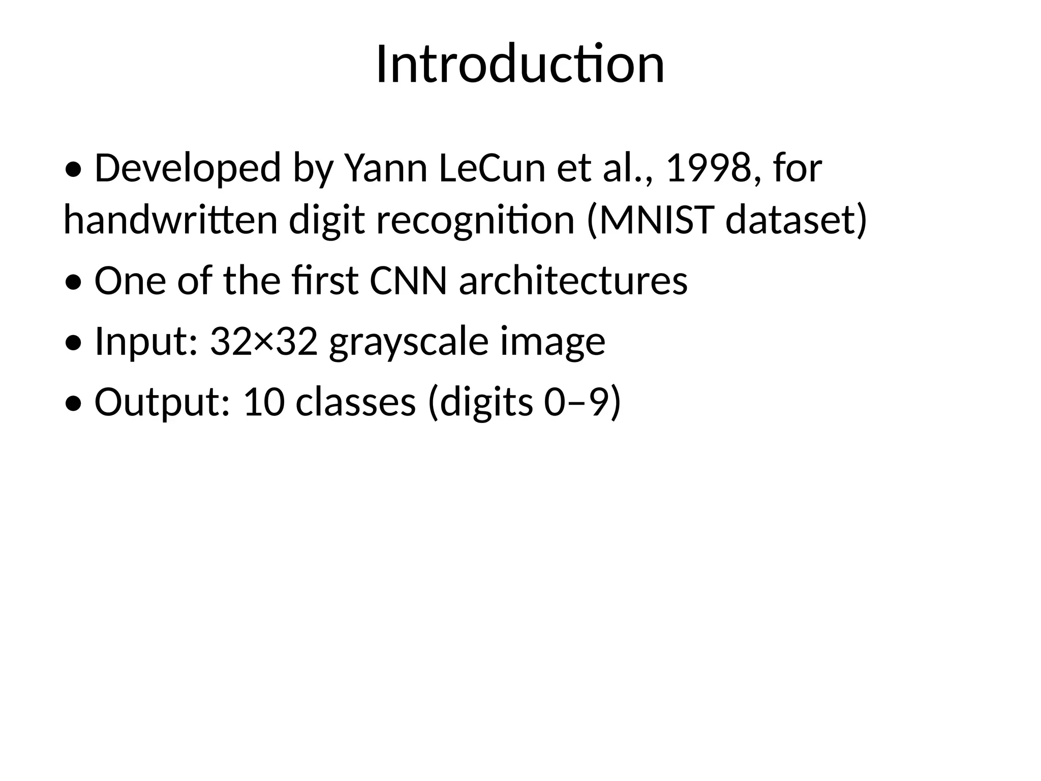 Introduction
• Developed by Yann LeCun et al., 1998, for
handwritten digit recognition (MNIST dataset)
• One of the first CNN architectures
• Input: 32×32 grayscale image
• Output: 10 classes (digits 0–9)
 