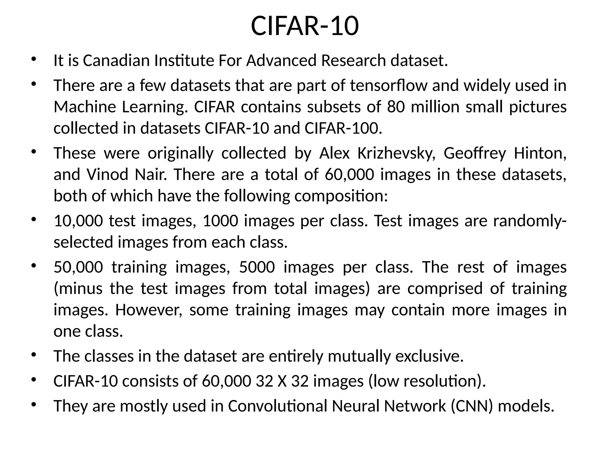 CIFAR-10
• It is Canadian Institute For Advanced Research dataset.
• There are a few datasets that are part of tensorflow and widely used in
Machine Learning. CIFAR contains subsets of 80 million small pictures
collected in datasets CIFAR-10 and CIFAR-100.
• These were originally collected by Alex Krizhevsky, Geoffrey Hinton,
and Vinod Nair. There are a total of 60,000 images in these datasets,
both of which have the following composition:
• 10,000 test images, 1000 images per class. Test images are randomly-
selected images from each class.
• 50,000 training images, 5000 images per class. The rest of images
(minus the test images from total images) are comprised of training
images. However, some training images may contain more images in
one class.
• The classes in the dataset are entirely mutually exclusive.
• CIFAR-10 consists of 60,000 32 X 32 images (low resolution).
• They are mostly used in Convolutional Neural Network (CNN) models.
 