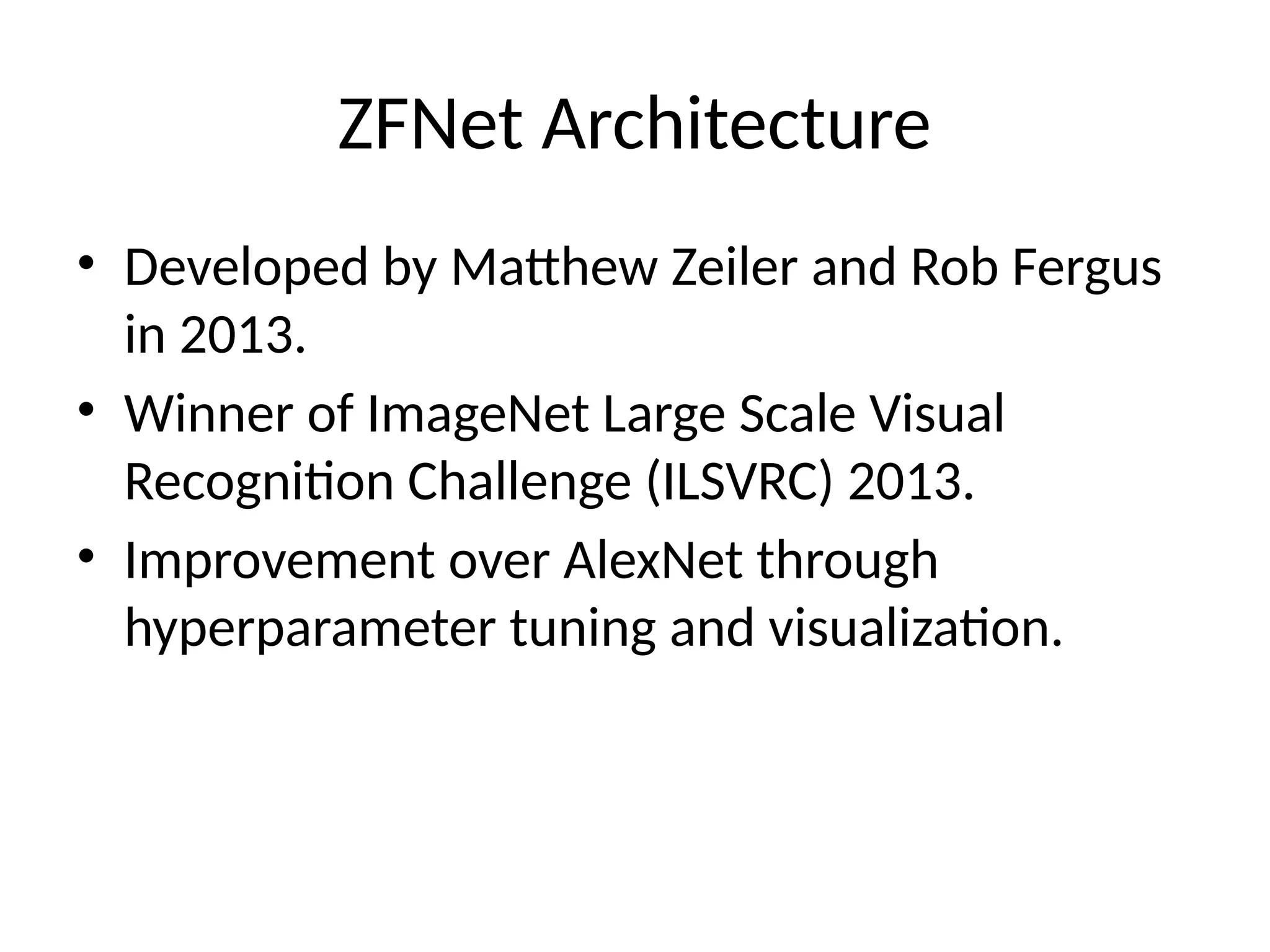 ZFNet Architecture
• Developed by Matthew Zeiler and Rob Fergus
in 2013.
• Winner of ImageNet Large Scale Visual
Recognition Challenge (ILSVRC) 2013.
• Improvement over AlexNet through
hyperparameter tuning and visualization.
 