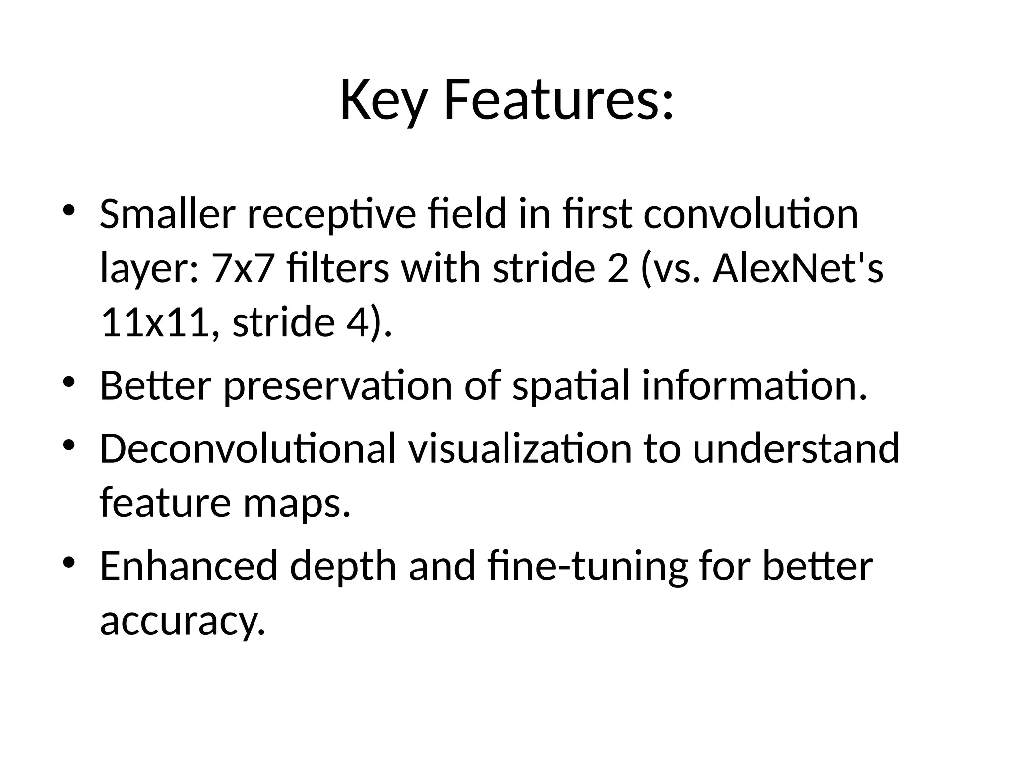 Key Features:
• Smaller receptive field in first convolution
layer: 7x7 filters with stride 2 (vs. AlexNet's
11x11, stride 4).
• Better preservation of spatial information.
• Deconvolutional visualization to understand
feature maps.
• Enhanced depth and fine-tuning for better
accuracy.
 