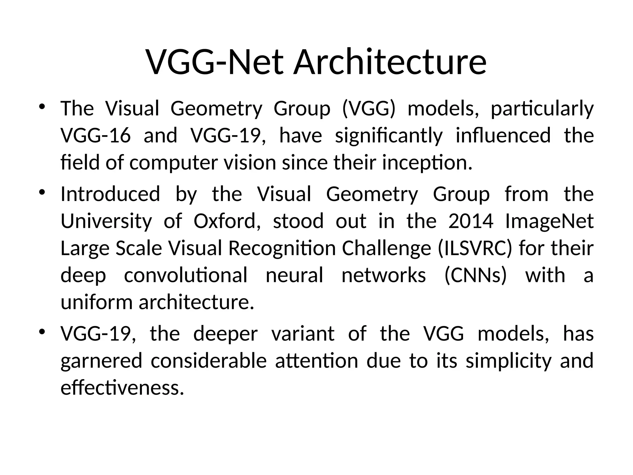 VGG-Net Architecture
• The Visual Geometry Group (VGG) models, particularly
VGG-16 and VGG-19, have significantly influenced the
field of computer vision since their inception.
• Introduced by the Visual Geometry Group from the
University of Oxford, stood out in the 2014 ImageNet
Large Scale Visual Recognition Challenge (ILSVRC) for their
deep convolutional neural networks (CNNs) with a
uniform architecture.
• VGG-19, the deeper variant of the VGG models, has
garnered considerable attention due to its simplicity and
effectiveness.
 