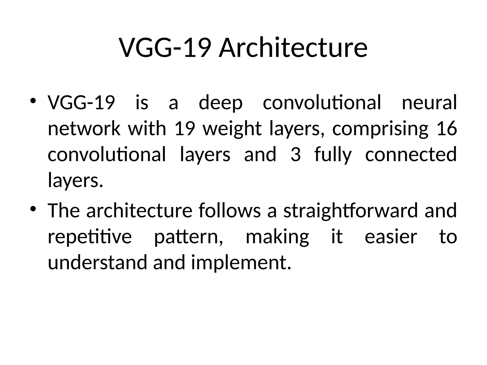 VGG-19 Architecture
• VGG-19 is a deep convolutional neural
network with 19 weight layers, comprising 16
convolutional layers and 3 fully connected
layers.
• The architecture follows a straightforward and
repetitive pattern, making it easier to
understand and implement.
 