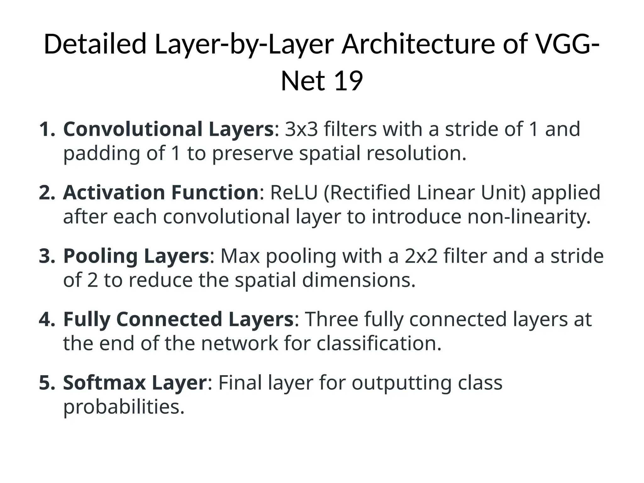 Detailed Layer-by-Layer Architecture of VGG-
Net 19
1. Convolutional Layers: 3x3 filters with a stride of 1 and
padding of 1 to preserve spatial resolution.
2. Activation Function: ReLU (Rectified Linear Unit) applied
after each convolutional layer to introduce non-linearity.
3. Pooling Layers: Max pooling with a 2x2 filter and a stride
of 2 to reduce the spatial dimensions.
4. Fully Connected Layers: Three fully connected layers at
the end of the network for classification.
5. Softmax Layer: Final layer for outputting class
probabilities.
 