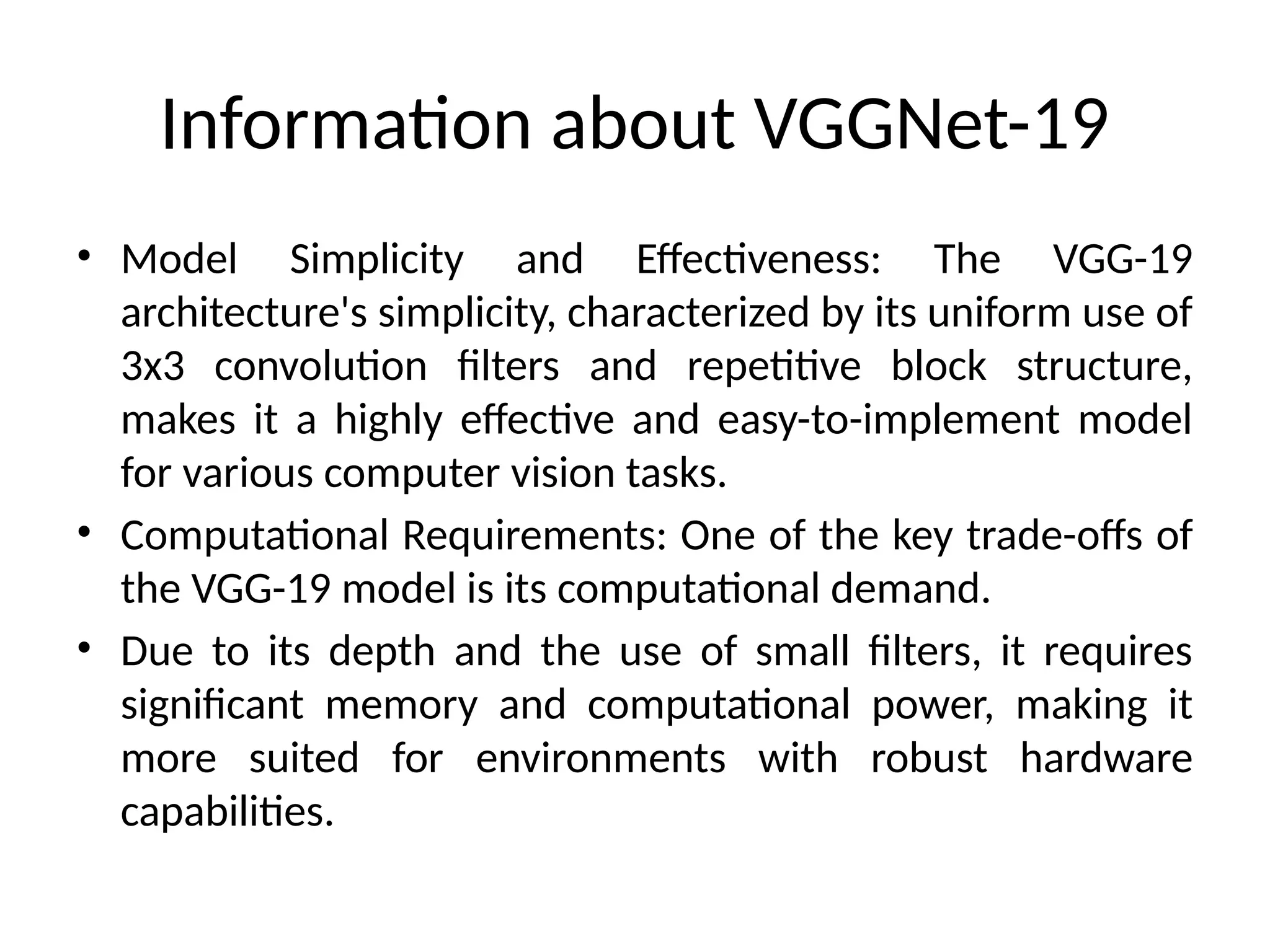 Information about VGGNet-19
• Model Simplicity and Effectiveness: The VGG-19
architecture's simplicity, characterized by its uniform use of
3x3 convolution filters and repetitive block structure,
makes it a highly effective and easy-to-implement model
for various computer vision tasks.
• Computational Requirements: One of the key trade-offs of
the VGG-19 model is its computational demand.
• Due to its depth and the use of small filters, it requires
significant memory and computational power, making it
more suited for environments with robust hardware
capabilities.
 