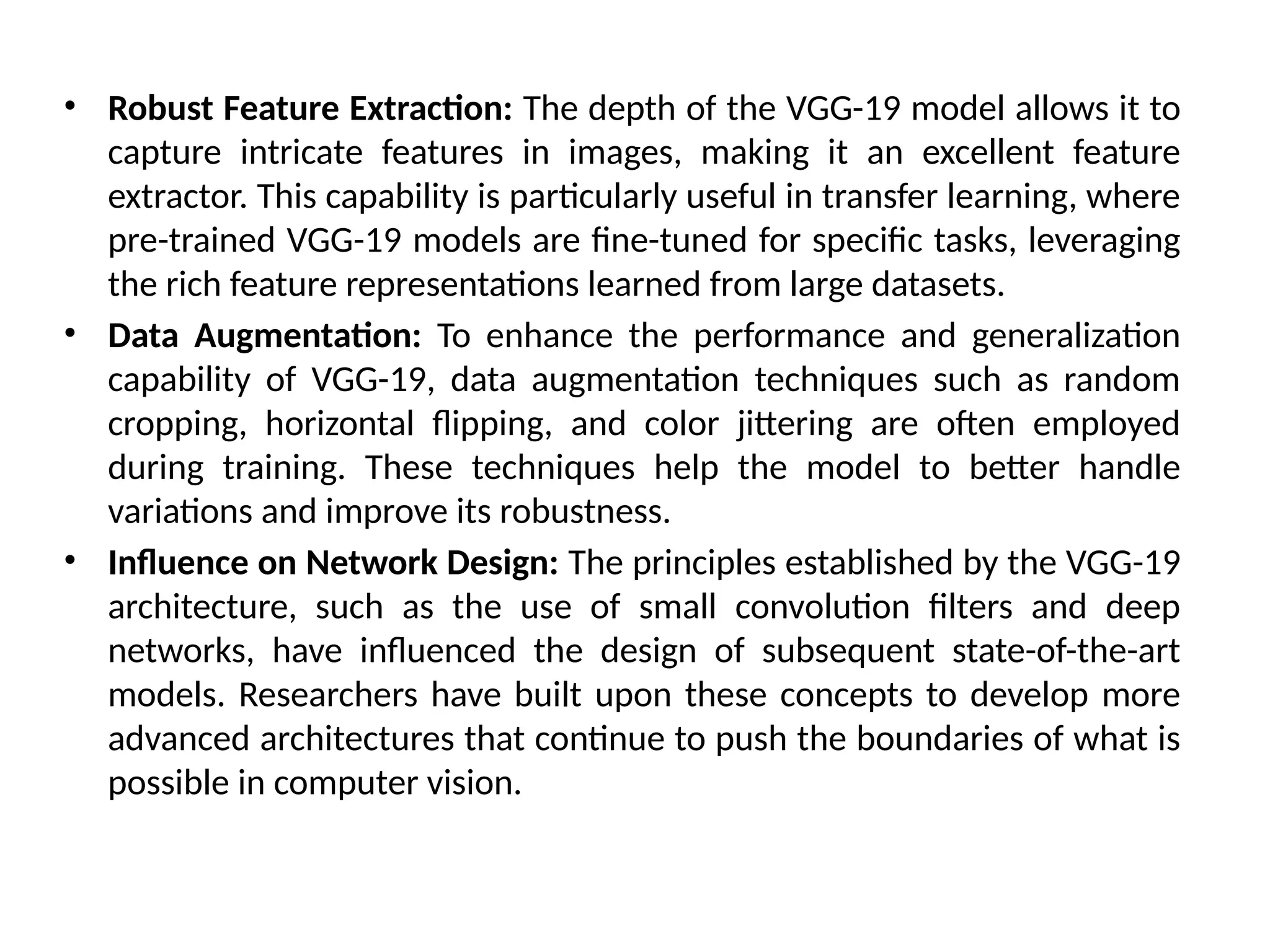 • Robust Feature Extraction: The depth of the VGG-19 model allows it to
capture intricate features in images, making it an excellent feature
extractor. This capability is particularly useful in transfer learning, where
pre-trained VGG-19 models are fine-tuned for specific tasks, leveraging
the rich feature representations learned from large datasets.
• Data Augmentation: To enhance the performance and generalization
capability of VGG-19, data augmentation techniques such as random
cropping, horizontal flipping, and color jittering are often employed
during training. These techniques help the model to better handle
variations and improve its robustness.
• Influence on Network Design: The principles established by the VGG-19
architecture, such as the use of small convolution filters and deep
networks, have influenced the design of subsequent state-of-the-art
models. Researchers have built upon these concepts to develop more
advanced architectures that continue to push the boundaries of what is
possible in computer vision.
 