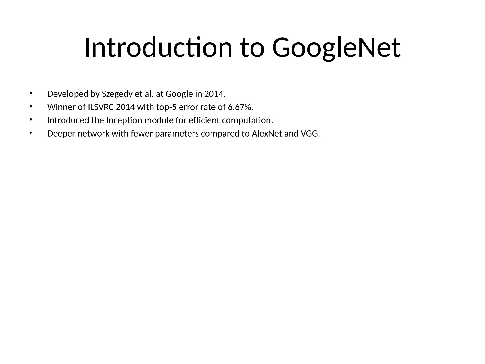 Introduction to GoogleNet
• Developed by Szegedy et al. at Google in 2014.
• Winner of ILSVRC 2014 with top-5 error rate of 6.67%.
• Introduced the Inception module for efficient computation.
• Deeper network with fewer parameters compared to AlexNet and VGG.
 