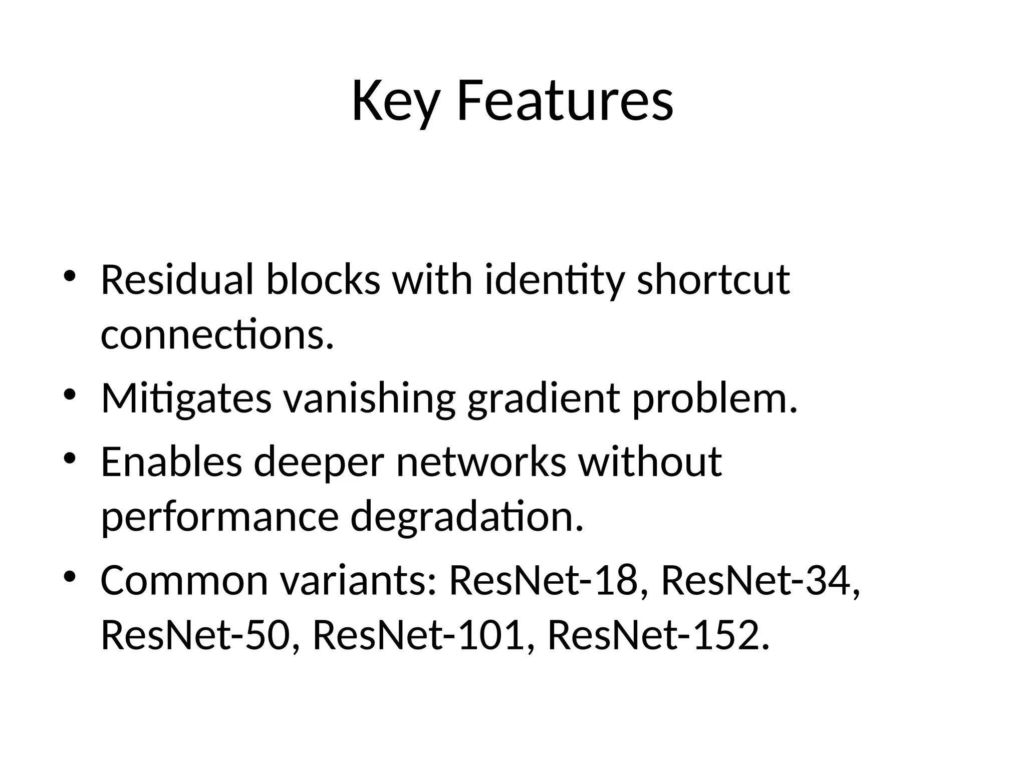 Key Features
• Residual blocks with identity shortcut
connections.
• Mitigates vanishing gradient problem.
• Enables deeper networks without
performance degradation.
• Common variants: ResNet-18, ResNet-34,
ResNet-50, ResNet-101, ResNet-152.
 