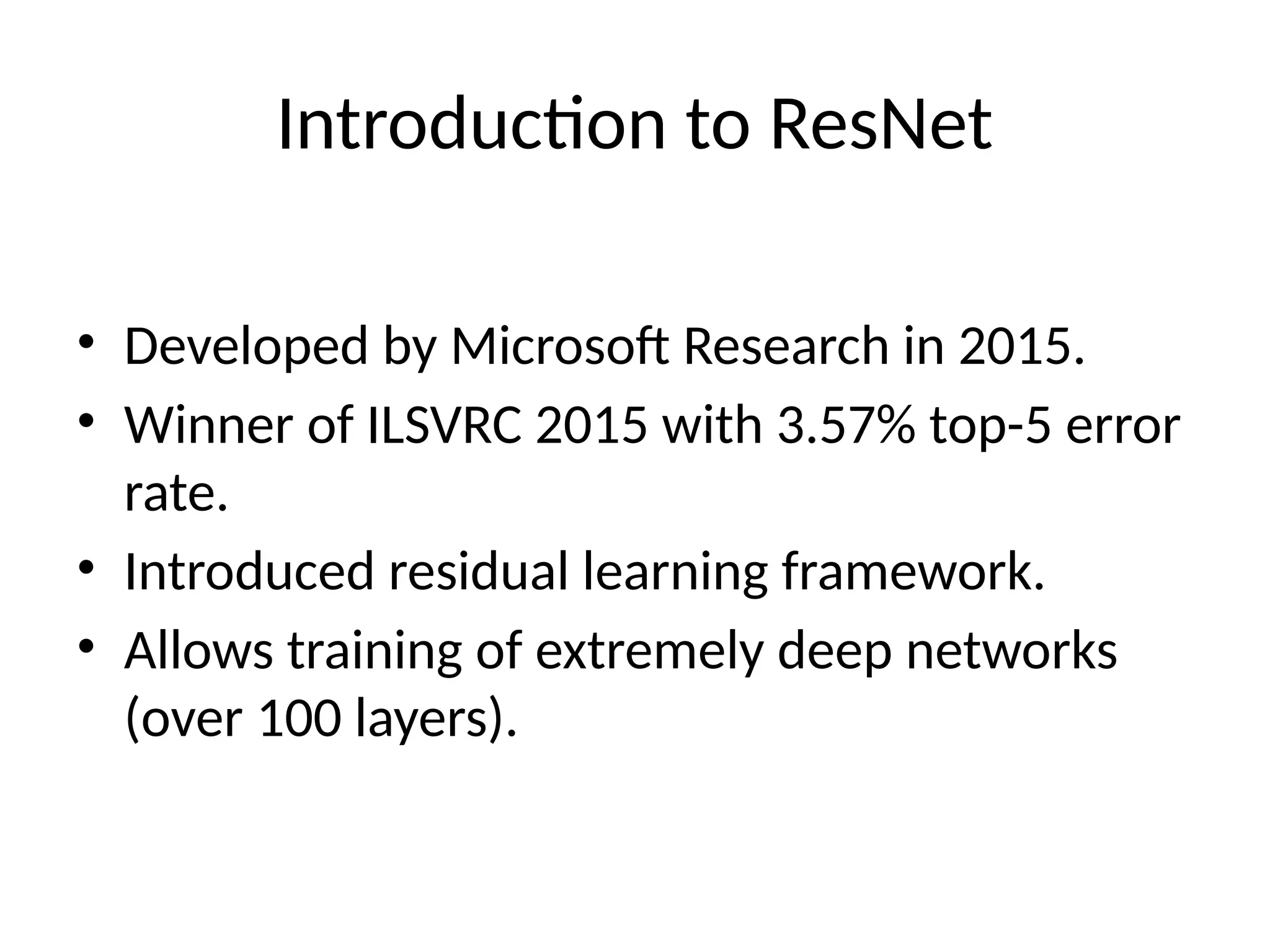 Introduction to ResNet
• Developed by Microsoft Research in 2015.
• Winner of ILSVRC 2015 with 3.57% top-5 error
rate.
• Introduced residual learning framework.
• Allows training of extremely deep networks
(over 100 layers).
 