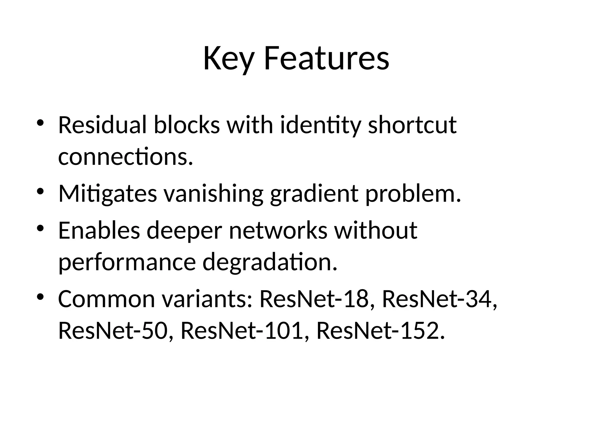 Key Features
• Residual blocks with identity shortcut
connections.
• Mitigates vanishing gradient problem.
• Enables deeper networks without
performance degradation.
• Common variants: ResNet-18, ResNet-34,
ResNet-50, ResNet-101, ResNet-152.
 