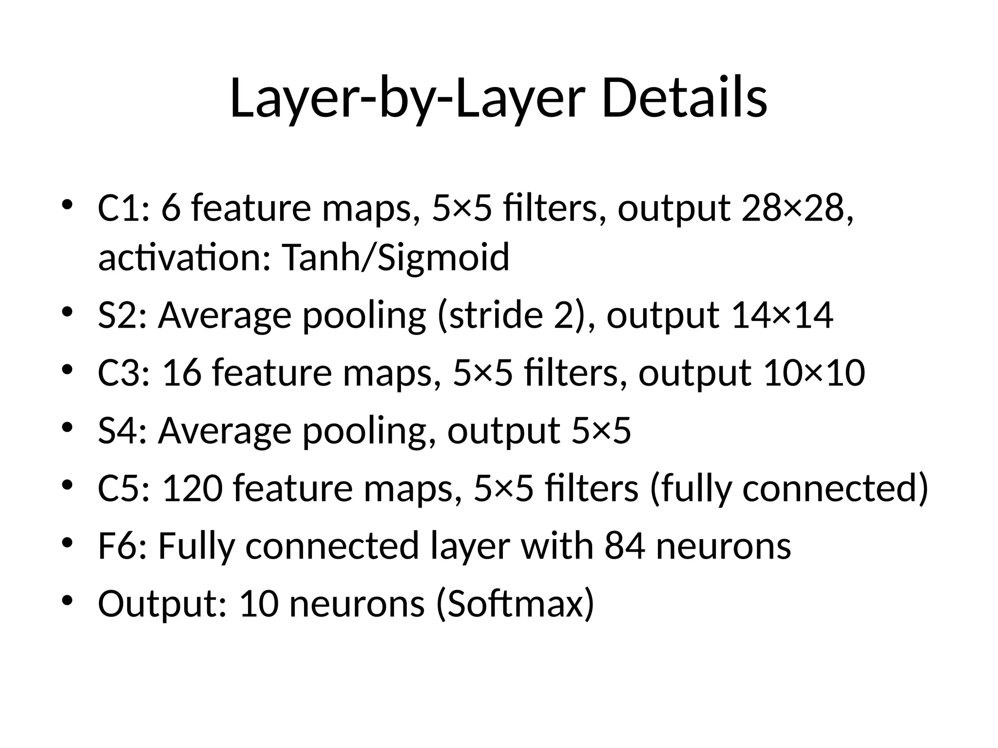 Layer-by-Layer Details
• C1: 6 feature maps, 5×5 filters, output 28×28,
activation: Tanh/Sigmoid
• S2: Average pooling (stride 2), output 14×14
• C3: 16 feature maps, 5×5 filters, output 10×10
• S4: Average pooling, output 5×5
• C5: 120 feature maps, 5×5 filters (fully connected)
• F6: Fully connected layer with 84 neurons
• Output: 10 neurons (Softmax)
 