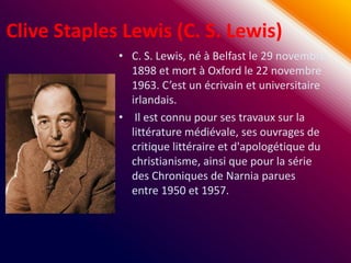 Clive Staples Lewis (C. S. Lewis)
             • C. S. Lewis, né à Belfast le 29 novembre
               1898 et mort à Oxford le 22 novembre
               1963. C’est un écrivain et universitaire
               irlandais.
             • Il est connu pour ses travaux sur la
               littérature médiévale, ses ouvrages de
               critique littéraire et d'apologétique du
               christianisme, ainsi que pour la série
               des Chroniques de Narnia parues
               entre 1950 et 1957.
 