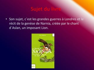 Sujet du livre
• Son sujet, c´est les grandes guerres à Londres et le
  récit de la genèse de Narnia, créée par le chant
  d´Aslan, un imposant Lion.
 