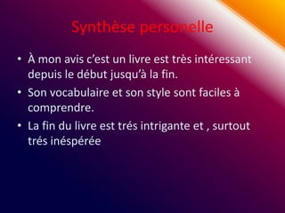 Synthèse personelle
• À mon avis c’est un livre est très intéressant
  depuis le début jusqu’à la fin.
• Son vocabulaire et son style sont faciles à
  comprendre.
• La fin du livre est trés intrigante et , surtout
  trés inéspérée
 
