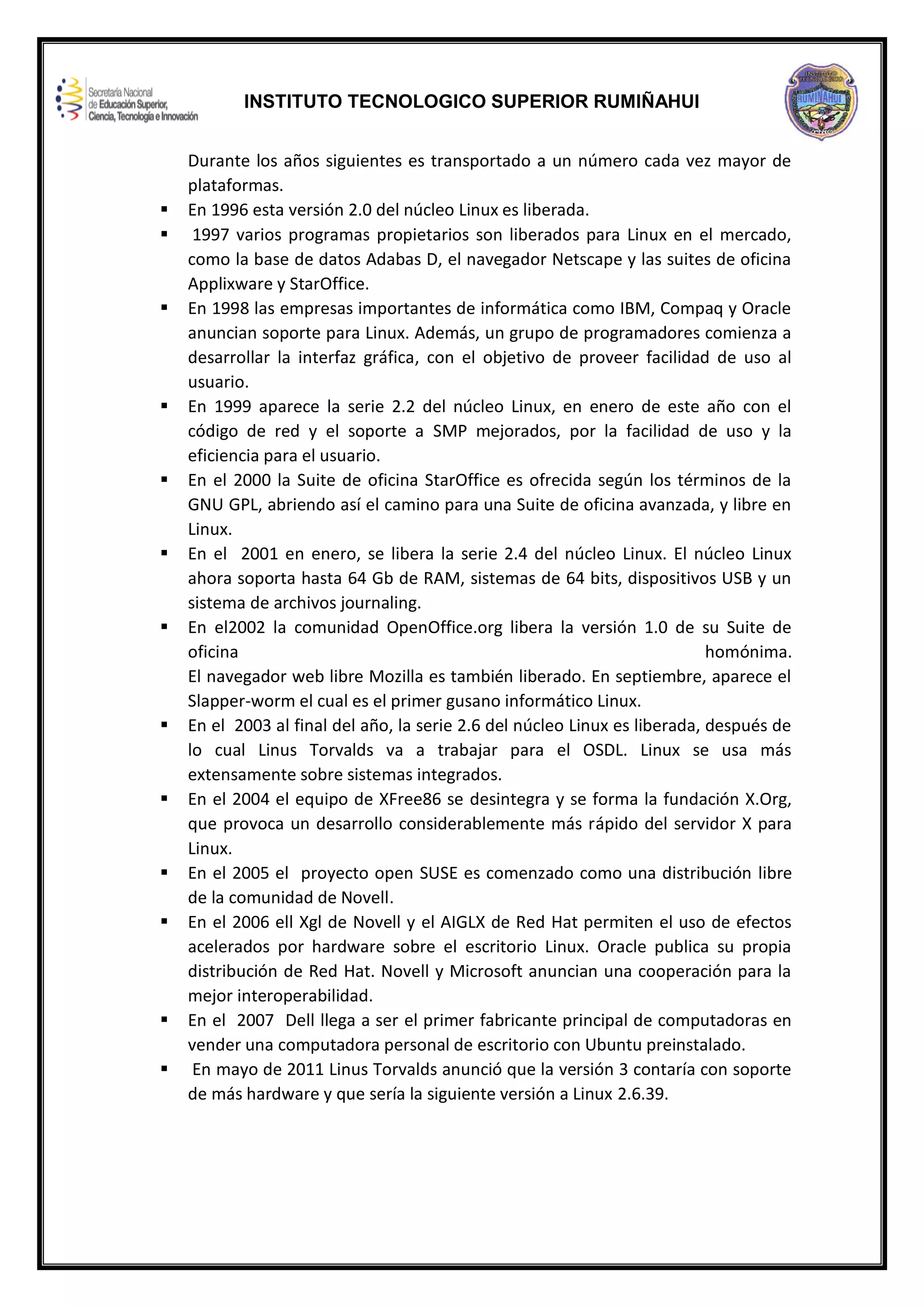 INSTITUTO TECNOLOGICO SUPERIOR RUMIÑAHUI
Durante los años siguientes es transportado a un número cada vez mayor de
plataformas.
 En 1996 esta versión 2.0 del núcleo Linux es liberada.
 1997 varios programas propietarios son liberados para Linux en el mercado,
como la base de datos Adabas D, el navegador Netscape y las suites de oficina
Applixware y StarOffice.
 En 1998 las empresas importantes de informática como IBM, Compaq y Oracle
anuncian soporte para Linux. Además, un grupo de programadores comienza a
desarrollar la interfaz gráfica, con el objetivo de proveer facilidad de uso al
usuario.
 En 1999 aparece la serie 2.2 del núcleo Linux, en enero de este año con el
código de red y el soporte a SMP mejorados, por la facilidad de uso y la
eficiencia para el usuario.
 En el 2000 la Suite de oficina StarOffice es ofrecida según los términos de la
GNU GPL, abriendo así el camino para una Suite de oficina avanzada, y libre en
Linux.
 En el 2001 en enero, se libera la serie 2.4 del núcleo Linux. El núcleo Linux
ahora soporta hasta 64 Gb de RAM, sistemas de 64 bits, dispositivos USB y un
sistema de archivos journaling.
 En el2002 la comunidad OpenOffice.org libera la versión 1.0 de su Suite de
oficina homónima.
El navegador web libre Mozilla es también liberado. En septiembre, aparece el
Slapper-worm el cual es el primer gusano informático Linux.
 En el 2003 al final del año, la serie 2.6 del núcleo Linux es liberada, después de
lo cual Linus Torvalds va a trabajar para el OSDL. Linux se usa más
extensamente sobre sistemas integrados.
 En el 2004 el equipo de XFree86 se desintegra y se forma la fundación X.Org,
que provoca un desarrollo considerablemente más rápido del servidor X para
Linux.
 En el 2005 el proyecto open SUSE es comenzado como una distribución libre
de la comunidad de Novell.
 En el 2006 ell Xgl de Novell y el AIGLX de Red Hat permiten el uso de efectos
acelerados por hardware sobre el escritorio Linux. Oracle publica su propia
distribución de Red Hat. Novell y Microsoft anuncian una cooperación para la
mejor interoperabilidad.
 En el 2007 Dell llega a ser el primer fabricante principal de computadoras en
vender una computadora personal de escritorio con Ubuntu preinstalado.
 En mayo de 2011 Linus Torvalds anunció que la versión 3 contaría con soporte
de más hardware y que sería la siguiente versión a Linux 2.6.39.
 