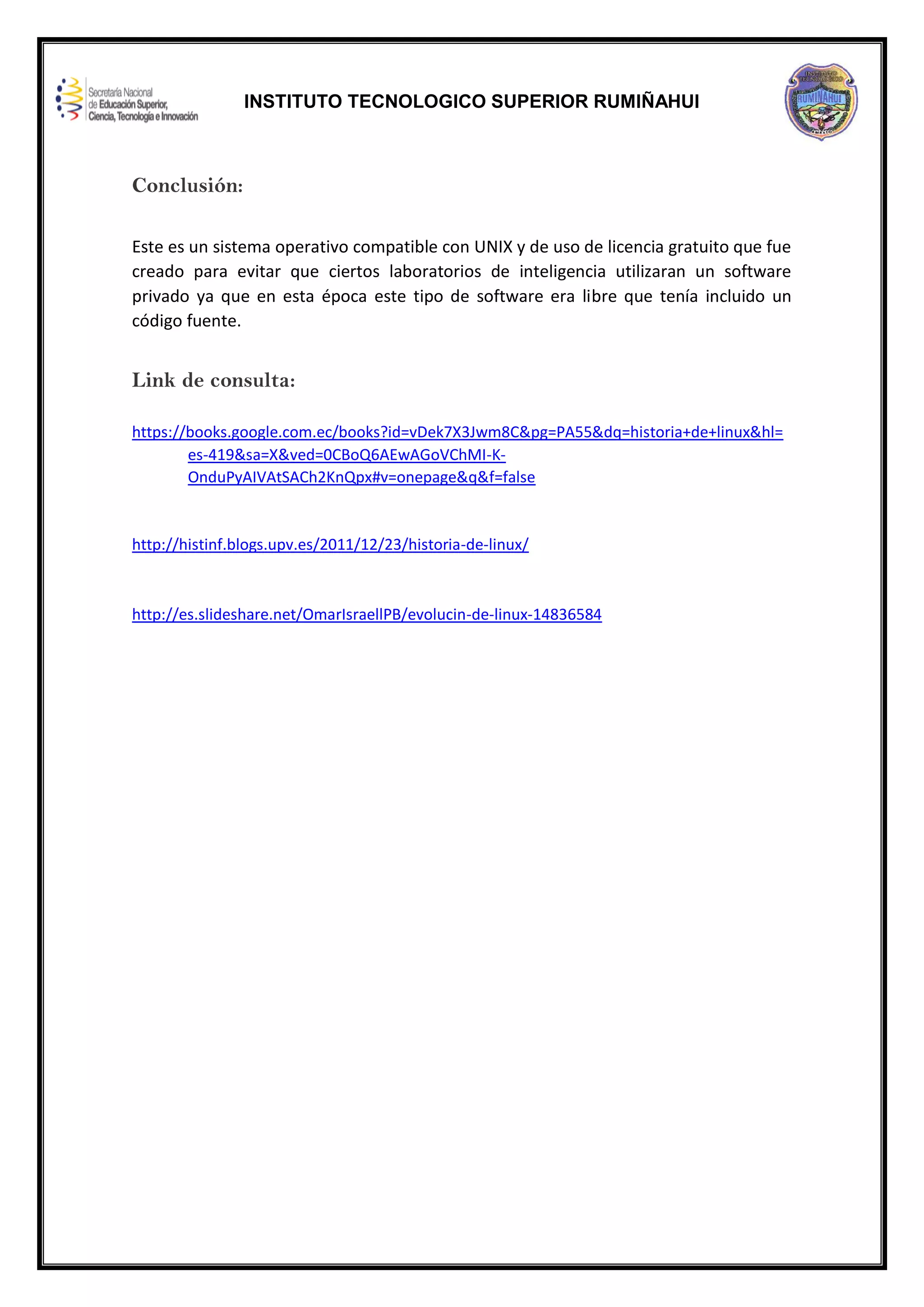 INSTITUTO TECNOLOGICO SUPERIOR RUMIÑAHUI
Conclusión:
Este es un sistema operativo compatible con UNIX y de uso de licencia gratuito que fue
creado para evitar que ciertos laboratorios de inteligencia utilizaran un software
privado ya que en esta época este tipo de software era libre que tenía incluido un
código fuente.
Link de consulta:
https://books.google.com.ec/books?id=vDek7X3Jwm8C&pg=PA55&dq=historia+de+linux&hl=
es-419&sa=X&ved=0CBoQ6AEwAGoVChMI-K-
OnduPyAIVAtSACh2KnQpx#v=onepage&q&f=false
http://histinf.blogs.upv.es/2011/12/23/historia-de-linux/
http://es.slideshare.net/OmarIsraellPB/evolucin-de-linux-14836584
 
