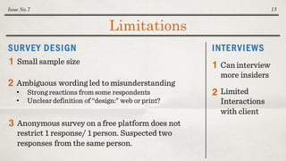 Limitations
Issue No.7 13
INTERVIEWSSURVEY DESIGN
Small sample size1
Ambiguous wording led to misunderstanding
• Strong reactions from some respondents
• Uncleardefinition of “design:” web or print?
2
Anonymous survey on a free platform does not
restrict 1 response/ 1 person. Suspected two
responses from the same person.
3
Caninterview
more insiders
1
2 Limited
Interactions
with client
 