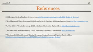 References
Issue No.7 13
FNewsMagazineWebsiteScreencap.(2015).School of theArt Instituteof Chicago.Captured fromhttp://fnewsmagazine.com
TheCarroll News Website Screencap.(2013).John Carroll University.Captured from http://fnewsmagazine.com
TheCarroll News Website Screencap.(2015).John Carroll University.Captured from http://jcunews.com
V Friedman. (2015, Feb 11). Award-Winning NewspaperDesigns.Smashing Magazine.Retrievedfrom
http://www.smashingmagazine.com/2008/02/award-winning-newspaper-designs/
2015 Designof theYear Finalists.Retrieved fromhttp://studentpress.org/acp/awards/2015-design-of-the-year/
 
