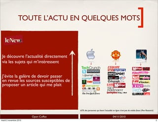]
Open Coffee 04/11/2010
TOUTE L’ACTU EN QUELQUES MOTS]
65% des personnes qui lisent l’actualité en ligne n’ont pas de média favori (Pew Research)
Je découvre l’actualité directement
via les sujets qui m’intéressent
J’évite la galère de devoir passer
en revue les sources susceptibles de
proposer un article qui me plait
2mardi 2 novembre 2010
 
