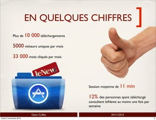 ]
Open Coffee 04/11/2010
EN QUELQUES CHIFFRES
Plus de 10 000 téléchargements
5000 visiteurs uniques par mois
33 000 mots cliqués par mois
Session moyenne de 11 min
12% des personnes ayant téléchargé
consultent leNewz au moins une fois par
semaine
4mardi 2 novembre 2010
 