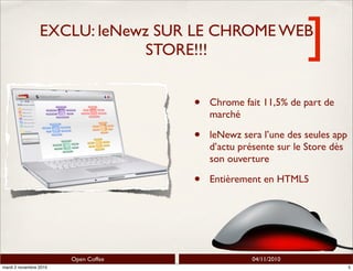 ]
Open Coffee 04/11/2010
EXCLU: leNewz SUR LE CHROME WEB
STORE!!!
• Chrome fait 11,5% de part de
marché
• leNewz sera l’une des seules app
d’actu présente sur le Store dès
son ouverture
• Entièrement en HTML5
5mardi 2 novembre 2010
 