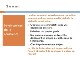 3 à 6 ans
11

                     L’enfant conquiert consciemment son milieu
                     pour entrer dans une nouvelle période de
                     véritable construction.
                      C’est un être contemplatif avec une
     Développement
                        apparence passivité.
     de la            Il devient son propre guide.
     conscience       Ses mains se montrent actives. Elles
                        deviennent un organe de préhension de
                        l’intelligence.
                      C’est l’âge bienheureux du jeu.

                     Le rôle de l’éducateur est de permettre à
                     l’esprit absorbant de continuer à opérer en
                     l’enfant
 