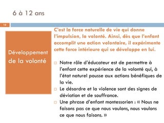 6 à 12 ans
14

                     C’est la force naturelle de vie qui donne
                     l’impulsion, la volonté. Ainsi, dès que l’enfant
                     accomplit une action volontaire, il expérimente
                     cette force intérieure qui se développe en lui.
     Développement
     de la volonté      Notre rôle d’éducateur est de permettre à
                         l’enfant cette expérience de la volonté qui, à
                         l’état naturel pousse aux actions bénéfiques de
                         la vie.
                        Le désordre et la violence sont des signes de
                         déviation et de souffrance.
                        Une phrase d’enfant montessorien : « Nous ne
                         faisons pas ce que nous voulons, nous voulons
                         ce que nous faisons. »
 