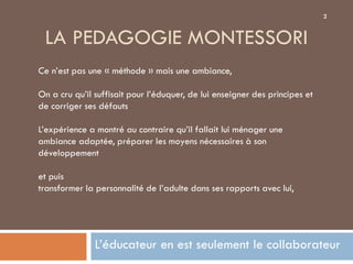 2


 LA PEDAGOGIE MONTESSORI
Ce n’est pas une « méthode » mais une ambiance,

On a cru qu’il suffisait pour l’éduquer, de lui enseigner des principes et
de corriger ses défauts

L’expérience a montré au contraire qu’il fallait lui ménager une
ambiance adaptée, préparer les moyens nécessaires à son
développement

et puis
transformer la personnalité de l’adulte dans ses rapports avec lui,




               L’éducateur en est seulement le collaborateur
 