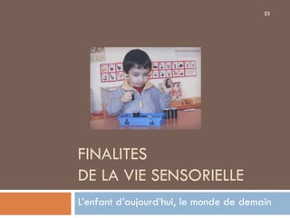 23




FINALITES
DE LA VIE SENSORIELLE
L’enfant d’aujourd’hui, le monde de demain
 