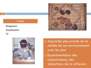 24




                L’ordre
 -   Rangement
 -   Classification
 -   Tri

                             Approche plus exacte de la
                              réalité de son environnement
                              avec les sens
                             Expérimentation des
                              comparaisons, des
                              déductions, de la réflexion
 