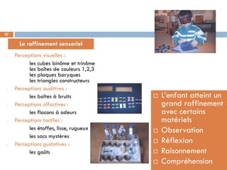 27

       Le raffinement sensoriel
 -   Perceptions visuelles :
           les cubes binôme et trinôme
           les boîtes de couleurs 1,2,3
           les plaques baryques
           les triangles constructeurs
 -   Perceptions auditives :
           les boîtes à bruits               L’enfant atteint un
 -   Perceptions olfactives :                 grand raffinement
           les flacons à odeurs               avec certains
 -   Perceptions tactiles :                   matériels
           les étoffes, lisse, rugueux       Observation
           les sacs mystères
 -   Perceptions gustatives :
                                             Réflexion
           les goûts                         Raisonnement
                                             Compréhension
 