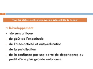 30



         Tous les ateliers sont conçus avec un autocontrôle de l’erreur


      Développement
     - du sens critique
     - du goût de l’exactitude

     - de l’auto-activité et auto-éducation

     - de la socialisation

     - de la confiance par une perte de dépendance au

       profit d’une plus grande autonomie
 
