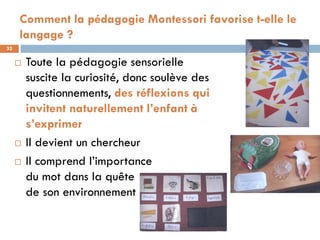 Comment la pédagogie Montessori favorise t-elle le
     langage ?
32

        Toute la pédagogie sensorielle
         suscite la curiosité, donc soulève des
         questionnements, des réflexions qui
         invitent naturellement l’enfant à
         s’exprimer
        Il devient un chercheur
        Il comprend l’importance
         du mot dans la quête
         de son environnement
 