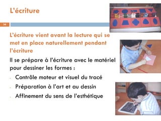 L’écriture
34



     L’écriture vient avant la lecture qui se
     met en place naturellement pendant
     l’écriture
     Il se prépare à l’écriture avec le matériel
     pour dessiner les formes :
     - Contrôle moteur et visuel du tracé

     - Préparation à l’art et au dessin

     - Affinement du sens de l’esthétique
 