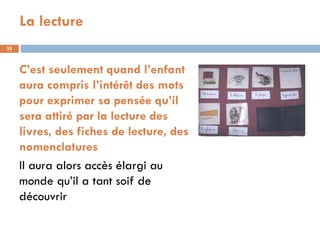 La lecture
35



     C’est seulement quand l’enfant
     aura compris l’intérêt des mots
     pour exprimer sa pensée qu’il
     sera attiré par la lecture des
     livres, des fiches de lecture, des
     nomenclatures
     Il aura alors accès élargi au
     monde qu’il a tant soif de
     découvrir
 