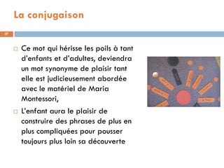 La conjugaison
37



        Ce mot qui hérisse les poils à tant
         d’enfants et d’adultes, deviendra
         un mot synonyme de plaisir tant
         elle est judicieusement abordée
         avec le matériel de Maria
         Montessori,
        L’enfant aura le plaisir de
         construire des phrases de plus en
         plus compliquées pour pousser
         toujours plus loin sa découverte
 
