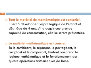 39



        Tout le matériel de mathématique est sensoriel.
         Il sert à développer l’esprit logique de l’enfant et
         dès l’âge de 4 ans, s’il a acquis une grande
         capacité de concentration, elle lui seront présentées.

        Le matériel mathématique est concret.
         En le combinant, le séparant, le partageant, le
         comptant et le comparant, l’enfant comprend la
         logique mathématique et le fonctionnement des
         quatre opérations arithmétiques de base.
 