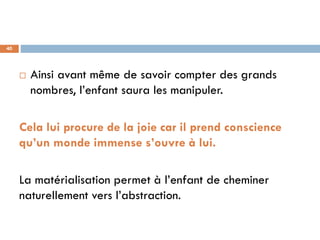 40




        Ainsi avant même de savoir compter des grands
         nombres, l’enfant saura les manipuler.

     Cela lui procure de la joie car il prend conscience
     qu’un monde immense s’ouvre à lui.

     La matérialisation permet à l’enfant de cheminer
     naturellement vers l’abstraction.
 