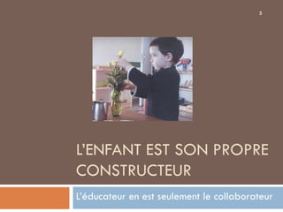 5




L’ENFANT EST SON PROPRE
CONSTRUCTEUR
L’éducateur en est seulement le collaborateur
 