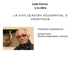 León Ferrari
           y su obra

LA CIVILIZACIÓN OCCIDENTAL Y
          CRISTIANA


             Presentación organizada por :

             Eymard Puerto
             Misionero Redentorista, Colombia
 