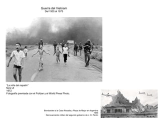Guerra del Vietnam
Del 1955 al 1975
“La niña del napalm”
Nick Ut
1972
Fotografía premiada con el Pulitzer y el World Press Photo.
Bombardeo a la Casa Rosada y Plaza de Mayo en Argentina
1955
Derrocamiento militar del segundo gobierno de J. D. Perón
 