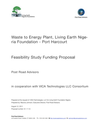  




                                                                                                      Post Road Advisors




Waste to Energy Plant, Living Earth Nige-
ria Foundation - Port Harcourt



Feasibility Study Funding Proposal


Post Road Advisors




in cooperation with VICA Technologies LLC Consortium



Prepared at the request of: VICA Technologies, LLC for Living Earth Foundation Nigeria
Prepared by: Maurice Johnson, Executive Director, Post Road Advisors

August 12, 2011
Proposal number: 8-1-11-A



Post Road Advisors
46 Rowland Road, Fairﬁeld, CT 06824 USA   T +1 203 450 2498 W http://postroadadvisors.com/ E mjohnson@postroadadvisors.com
 
