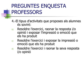 PREGUNTES ENQUESTA PROFESSORS 4.-El tipus d’activitats que proposes als alumnes és sovint: Resoldre l’exercici, raonar la resposta i/o opinió i exposar l’impressió o emoció que els ha produit Resoldre l’exercici i exposar la impressió o emoció que els ha produit Resoldre l’exercici i raonar la seva resposta i/o opinió  